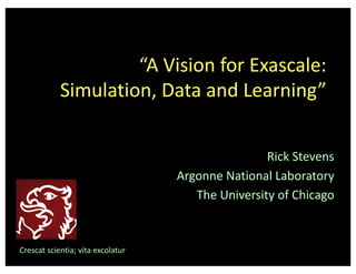 “A	Vision	for	Exascale:
Simulation,	Data	and	Learning”
Rick	Stevens
Argonne	National	Laboratory
The	University	of	Chicago
Crescat	scientia;	vita	excolatur
 