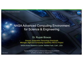National Aeronautics and Space Administration
www.nasa.gov
NASA Advanced Computing Environment
for Science & Engineering
Dr. Rupak Biswas
Director, Exploration Technology Directorate
Manager, High End Computing Capability (HECC) Project
NASA Ames Research Center, Moffett Field, Calif., USA
Argonne Training Program on Extreme-Scale Computing (ATPESC)
Q Center, St. Charles, IL, 3 August 2017
 