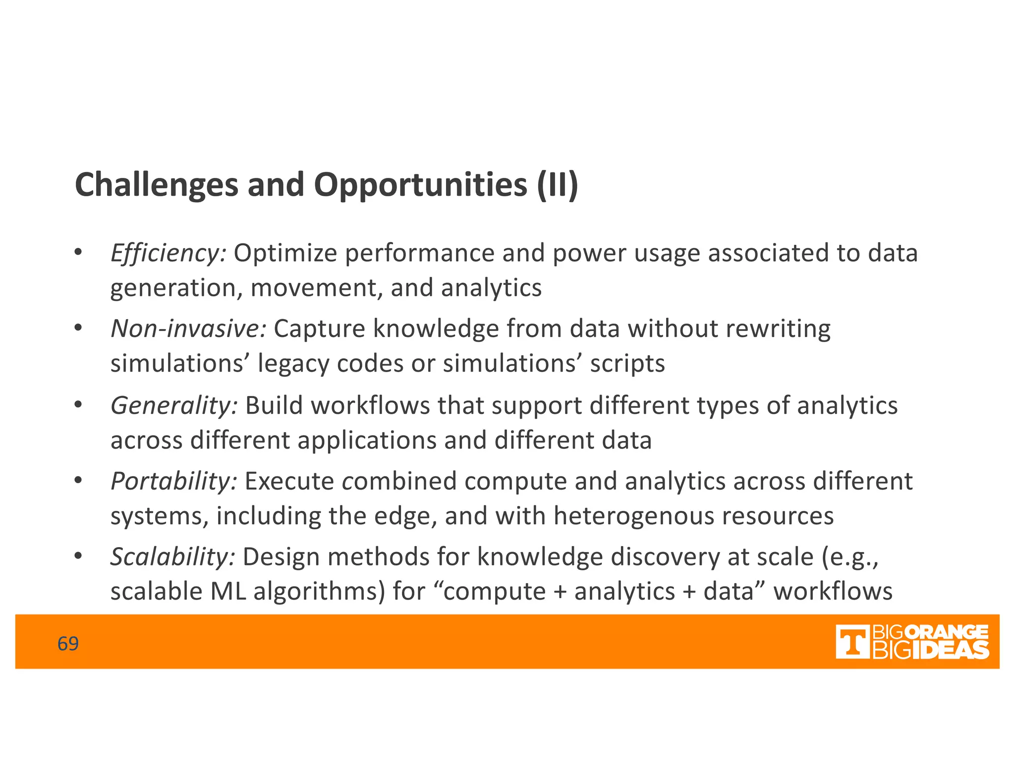Challenges and Opportunities (II)
• Efficiency: Optimize performance and power usage associated to data
generation, movement, and analytics
• Non-invasive: Capture knowledge from data without rewriting
simulations’ legacy codes or simulations’ scripts
• Generality: Build workflows that support different types of analytics
across different applications and different data
• Portability: Execute combined compute and analytics across different
systems, including the edge, and with heterogenous resources
• Scalability: Design methods for knowledge discovery at scale (e.g.,
scalable ML algorithms) for “compute + analytics + data” workflows
69
 