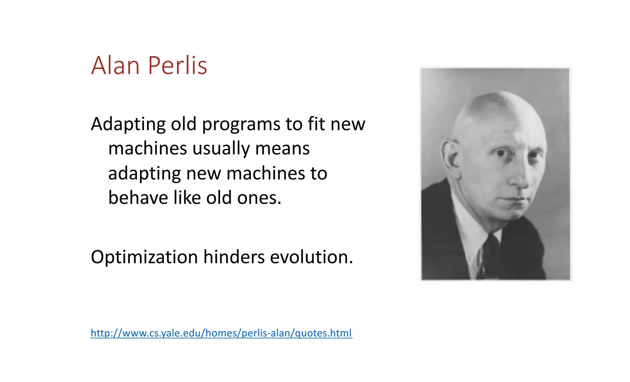 Alan Perlis
Adapting old programs to fit new
machines usually means
adapting new machines to
behave like old ones.
Optimization hinders evolution.
http://www.cs.yale.edu/homes/perlis-alan/quotes.html
 