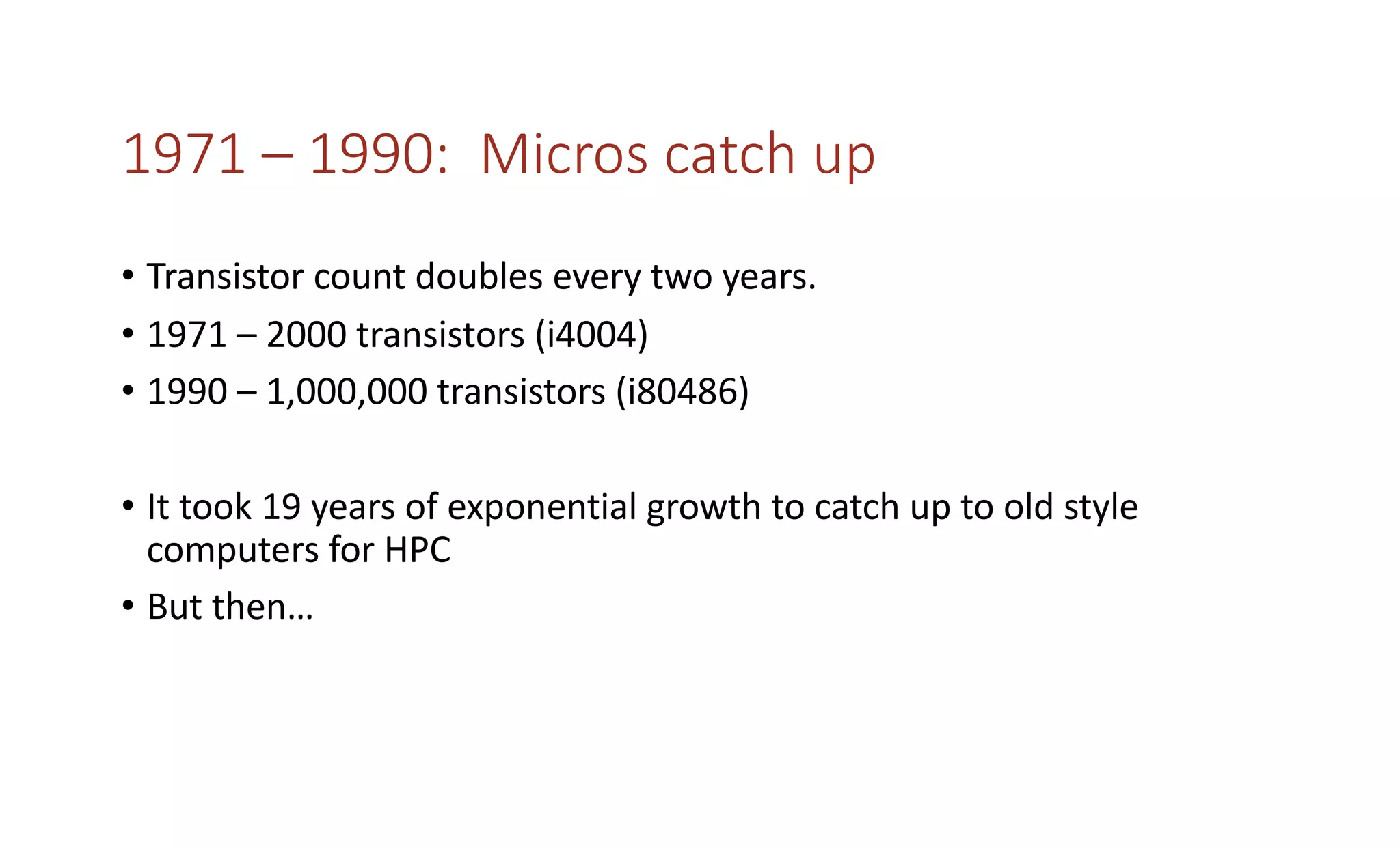 1971 – 1990: Micros catch up
• Transistor count doubles every two years.
• 1971 – 2000 transistors (i4004)
• 1990 – 1,000,000 transistors (i80486)
• It took 19 years of exponential growth to catch up to old style
computers for HPC
• But then…
 