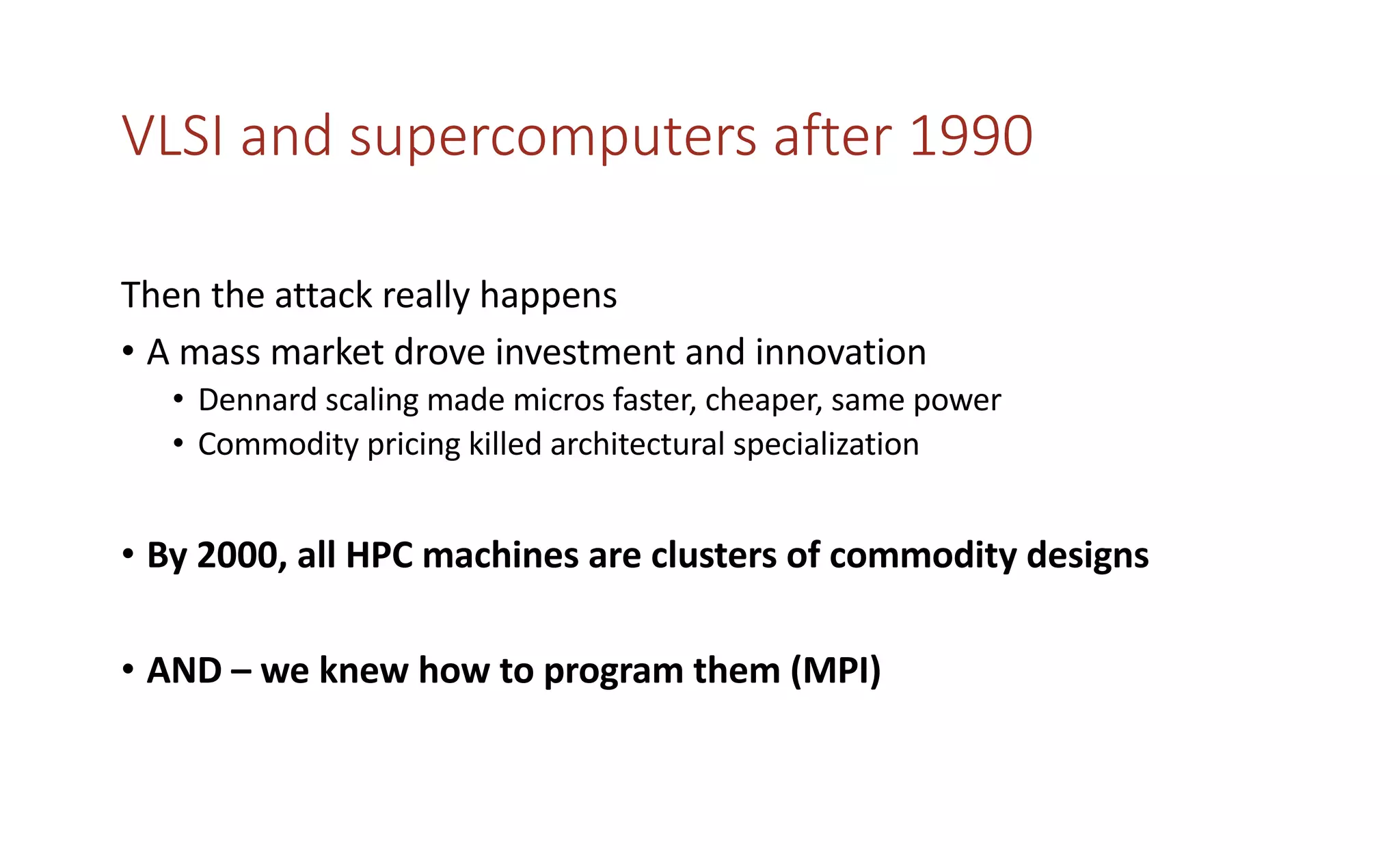 VLSI and supercomputers after 1990
Then the attack really happens
• A mass market drove investment and innovation
• Dennard scaling made micros faster, cheaper, same power
• Commodity pricing killed architectural specialization
• By 2000, all HPC machines are clusters of commodity designs
• AND – we knew how to program them (MPI)
 