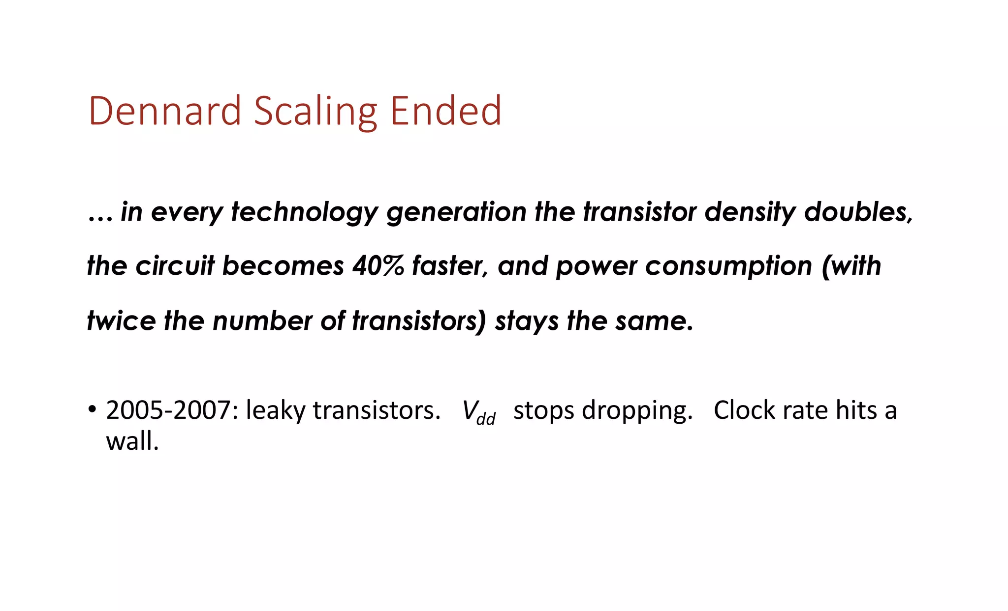 Dennard Scaling Ended
… in every technology generation the transistor density doubles,
the circuit becomes 40% faster, and power consumption (with
twice the number of transistors) stays the same.
• 2005-2007: leaky transistors. Vdd stops dropping. Clock rate hits a
wall.
 