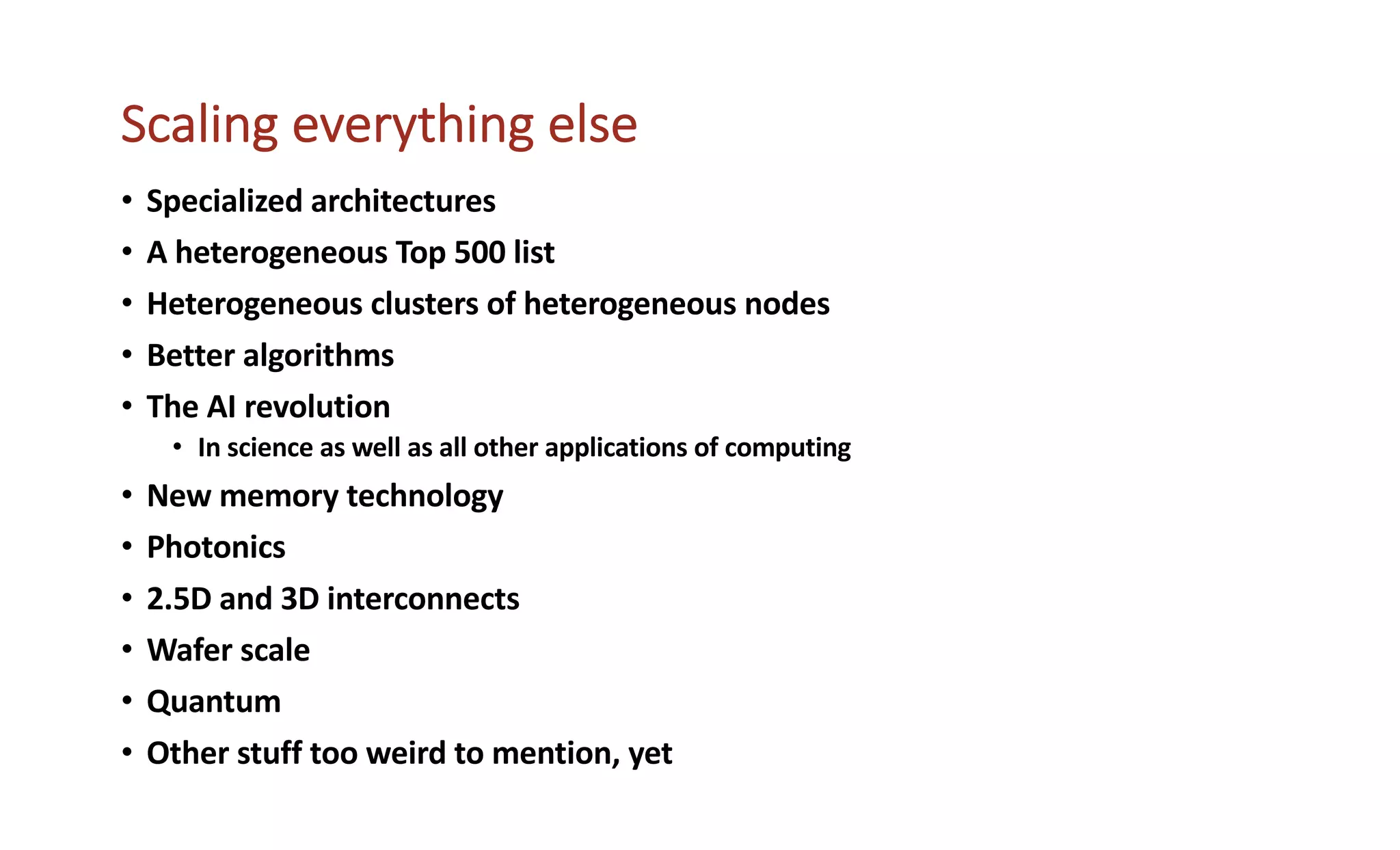 Scaling everything else
• Specialized architectures
• A heterogeneous Top 500 list
• Heterogeneous clusters of heterogeneous nodes
• Better algorithms
• The AI revolution
• In science as well as all other applications of computing
• New memory technology
• Photonics
• 2.5D and 3D interconnects
• Wafer scale
• Quantum
• Other stuff too weird to mention, yet
 