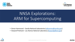• Simon Hammond – Sandia National Laboratories (sdhammo@sandia.gov)
• Howard Pritchard – Los Alamos National Laboratory (howardp@lanl.gov)
UNCLASSIFIED UNLIMITED RELEASE
NNSA Explorations:
ARM for Supercomputing
 