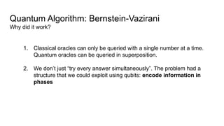 Quantum Algorithm: Bernstein-Vazirani
Why did it work?
1. Classical oracles can only be queried with a single number at a time.
Quantum oracles can be queried in superposition.
2. We don’t just “try every answer simultaneously”. The problem had a
structure that we could exploit using qubits: encode information in
phases
 