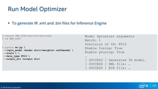 101
© 2019 Intel Corporation
Run Model Optimizer
 To generate IR .xml and .bin files for Inference Engine
$ source $MO_DIR/venv/bin/activate
$ cd $MO_DIR/
$ python mo.py 
--input_model <model dir>/<weights>.caffemodel 
--scale 1 
--data_type FP16 
--output_dir <output dir>
Model Optimizer arguments
Batch: 1
Precision of IR: FP16
Enable fusing: True
Enable gfusing: True
…
[ SUCCESS ] Generated IR model.
[ SUCCESS ] XML file: …
[ SUCCESS ] BIN file: …
 