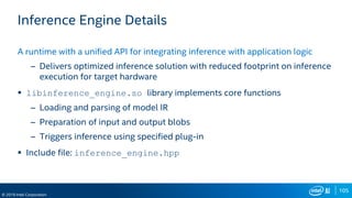 105
© 2019 Intel Corporation
Inference Engine Details
A runtime with a unified API for integrating inference with application logic
– Delivers optimized inference solution with reduced footprint on inference
execution for target hardware
 libinference_engine.so library implements core functions
– Loading and parsing of model IR
– Preparation of input and output blobs
– Triggers inference using specified plug-in
 Include file: inference_engine.hpp
 