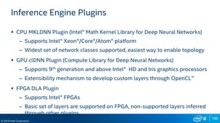 106
© 2019 Intel Corporation
Inference Engine Plugins
 CPU MKLDNN Plugin (Intel® Math Kernel Library for Deep Neural Networks)
– Supports Intel® Xeon®/Core®/Atom® platform
– Widest set of network classes supported, easiest way to enable topology
 GPU clDNN Plugin (Compute Library for Deep Neural Networks)
– Supports 9th generation and above Intel® HD and Iris graphics processors
– Extensibility mechanism to develop custom layers through OpenCL™
 FPGA DLA Plugin
– Supports Intel® FPGAs
– Basic set of layers are supported on FPGA, non-supported layers inferred
through other plugins
 