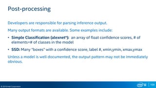 109
© 2019 Intel Corporation
Post-processing
Developers are responsible for parsing inference output.
Many output formats are available. Some examples include:
• Simple Classification (alexnet*): an array of float confidence scores, # of
elements=# of classes in the model
• SSD: Many “boxes” with a confidence score, label #, xmin,ymin, xmax,ymax
Unless a model is well documented, the output pattern may not be immediately
obvious.
 