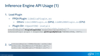 111
© 2019 Intel Corporation
Inference Engine API Usage (1)
1. Load Plugin
– FPGA Plugin: libdliaPlugin.so
– Others: libclDNNPlugin.so (GPU), libMKLDNNPlugin.so (CPU)
– Plugin Dir: <OpenVINO install
dir>/inference_engine/lib/<OS>/intel64
2. Load Network
InferenceEngine::PluginDispatcher dispatcher(<pluginDir>);
InferencePlugin plugin = dispatcher.getPluginByDevice(“HETERO:FPGA, CPU”);
InferenceEngine::CNNNetReader netBuilder
netBuilder.ReadNetwork(“<Model>.xml”);
netBuilder.ReadWeights(“<Model>.bin”);
 