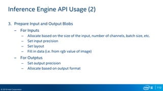 112
© 2019 Intel Corporation
Inference Engine API Usage (2)
3. Prepare Input and Output Blobs
– For Inputs
– Allocate based on the size of the input, number of channels, batch size, etc.
– Set input precision
– Set layout
– Fill in data (i.e. from rgb value of image)
– For Outptus
– Set output precision
– Allocate based on output format
 