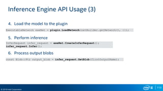 113
© 2019 Intel Corporation
Inference Engine API Usage (3)
4. Load the model to the plugin
5. Perform inference
6. Process output blobs
ExecutableNetwork exeNet = plugin.LoadNetwork(netBuilder.getNetwork(), {});
InferRequest infer_request = exeNet.CreateInferRequest();
infer_request.Infer();
const Blob::Ptr output_blob = infer_request.GetBlob(firstOutputName);
 