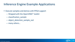 116
© 2019 Intel Corporation
Inference Engine Example Applications
 Execute samples and demos with FPGA support
– Shipped with the OpenVINO™ toolkit
– classification_sample
– object_detection_sample_ssd
– many others…
 