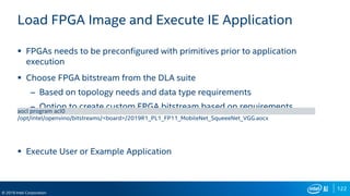 122
© 2019 Intel Corporation
Load FPGA Image and Execute IE Application
 FPGAs needs to be preconfigured with primitives prior to application
execution
 Choose FPGA bitstream from the DLA suite
– Based on topology needs and data type requirements
– Option to create custom FPGA bitstream based on requirements
 Execute User or Example Application
aocl program acl0
/opt/intel/openvino/bitstreams/<board>/2019R1_PL1_FP11_MobileNet_SqueeeNet_VGG.aocx
 