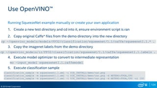 124
© 2019 Intel Corporation
Use OpenVINO™
Running SqueezeNet example manually or create your own application
1. Create a new test directory and cd into it, ensure environment script is ran
2. Copy original Caffe* files from the demo directory into the new directory
3. Copy the imagenet labels from the demo directory
4. Execute model optimizer to convert to intermediate representation
5. Execute classification sample
cp ~/openvino_models/models/FP32/classification/squeeenet/1.1/caffe/squeeenet1.1.* .
cp ~/openvino_models/ir/FP32/classification/squeeenet/1.1/caffe/squeeenet1.1.labels .
mo –input_model squeezenet1.1.caffemodel
classification_sample –m squeezenet1.1.xml –i $IE_INSTALL/demo/car.png
classification_sample –m squeezenet1.1.xml –i $IE_INSTALL/demo/car.png –d HETERO:FPGA,CPU
classification_sample –m squeezenet1.1.xml –i $IE_INSTALL/demo/car.png –d HETERO:FPGA,CPU –ni 100
 