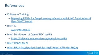 126
© 2019 Intel Corporation
References
 Follow-on Training
– Deploying FPGAs for Deep Learning Inference with Intel® Distribution of
OpenVINO™ toolkit
 Intel® AI
– www.intel.com/ai
 Intel® Distribution of OpenVINO™ toolkit
– https://software.intel.com/en-us/openvino-toolkit
 Intel® FPGAs for AI
 Intel® FPGA Acceleration Stack for Intel® Xeon® CPU with FPGAs
 
