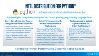 150
© 2019 Intel Corporation
software.intel.com/intel-distribution-for-python
Easy, Out-of-the-box Access
to High Performance Python*
 Prebuilt, delivers faster, close-to-
native code application performance
for machine learning and scientific
computing from device to cloud
 Drop in replacement for your
existing Python (no code changes
required)
Drive Performance with
Multiple Optimization
Techniques
 Accelerated NumPy/SciPy/Scikit-
Learn with Intel® Math Kernel Library
 Data analytics with pyDAAL,
enhanced thread scheduling with
Threading Building Blocks, Jupyter*
Notebook interface, Numba, Cython
 Scale easily with optimized MPI4Py
and Jupyter notebooks
Faster Access to Latest
Optimizations for
Intel® Architecture
 Distribution and individual
optimized packages available
through conda* and Anaconda
Cloud*
 Optimizations upstreamed back to
main Python trunk
For developers using the most popular and fastest growing programming language for AI
All products, computer systems, dates, and figures are preliminary based on current expectations, and are subject to change without notice.
Inteldistributionforpython*
Advancing Python Performance Closer to Native Speeds
Optimization Notice
 
