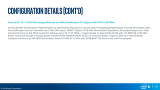 177
© 2019 Intel Corporation
Configurationdetails(cont’d)
Intel® Arria® 10 – 1150 FPGA energy efficiency on Caffe/AlexNet up to 25 img/s/w with FP16 at 297MHz
Vanilla AlexNet Classification Implementation as specified by http://www.cs.toronto.edu/~fritz/absps/imagenet.pdf, Training Parameters taken
from Caffe open-source Framework are 224x224x3 Input, 1000x1 Output, FP16 with Shared Block-Exponents, All compute layers (incl. Fully
Connected) done on the FPGA except for Softmax, Arria 10-1150 FPGA, -1 Speed Grade on Altera PCIe DevKit with x72 DDR4 @ 1333 MHz,
Power measured through on-board power monitor (FPGA POWER ONLY), ACDS 16.1 Internal Builds + OpenCL SDK 16.1 Internal Build,
Compute machine is an HP Z620 Workstation, Xeon E5-1660 at 3.3 GHz with 32GB RAM. The Xeon is not used for compute.
 