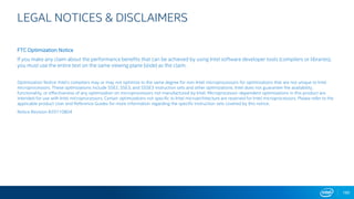 LEGAL NOTICES & DISCLAIMERS
FTC Optimization Notice
If you make any claim about the performance benefits that can be achieved by using Intel software developer tools (compilers or libraries),
you must use the entire text on the same viewing plane (slide) as the claim.
Optimization Notice: Intel's compilers may or may not optimize to the same degree for non-Intel microprocessors for optimizations that are not unique to Intel
microprocessors. These optimizations include SSE2, SSE3, and SSSE3 instruction sets and other optimizations. Intel does not guarantee the availability,
functionality, or effectiveness of any optimization on microprocessors not manufactured by Intel. Microprocessor-dependent optimizations in this product are
intended for use with Intel microprocessors. Certain optimizations not specific to Intel microarchitecture are reserved for Intel microprocessors. Please refer to the
applicable product User and Reference Guides for more information regarding the specific instruction sets covered by this notice.
Notice Revision #20110804
180
 