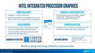 22
© 2019 Intel Corporation
Hardwareintegration Softwaresupport
MacOS (CoreML and MPS1)
Windows O/S (WinML)
OpenVINO™ Toolkit (Win, Linux)
clDNN
Ubiquity/Scalability
• Shipped in 1 billion+ Intel® SoCs
• Broad choice of performance/power across Intel
Atom®, Intel® Core™, and Intel® Xeon® processors
Powerful,FlexibleArchitecture
• Rich data type support for 32bitFP, 16bitFP,
32bitInteger, 16bitInteger with SIMD
multiply-accumulate instructions
MediaLeadership
• Intel® Quick Sync Video – fixed-function media
blocks to improve power and performance
• Intel® Media SDK – API that provides access to
hardware-accelerated codecs
MemoryArchitecture
• Shared memory architecture on die between CPU
and GPU to enable lower latency and power
Intelintegratedprocessorgraphics
Built-in deep learning inference acceleration
All products, computer systems, dates, and figures are preliminary based on current expectations, and are subject to change without notice.
 