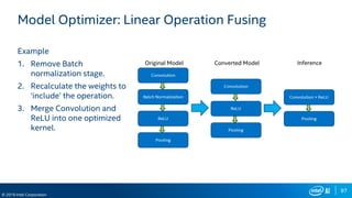97
© 2019 Intel Corporation
Model Optimizer: Linear Operation Fusing
Example
1. Remove Batch
normalization stage.
2. Recalculate the weights to
‘include’ the operation.
3. Merge Convolution and
ReLU into one optimized
kernel.
 