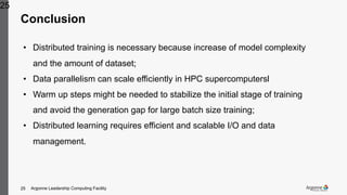 Argonne Leadership Computing Facility25
Conclusion
25
• Distributed training is necessary because increase of model complexity
and the amount of dataset;
• Data parallelism can scale efficiently in HPC supercomputersl
• Warm up steps might be needed to stabilize the initial stage of training
and avoid the generation gap for large batch size training;
• Distributed learning requires efficient and scalable I/O and data
management.
 