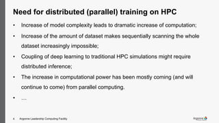 Argonne Leadership Computing Facility4
Need for distributed (parallel) training on HPC
• Increase of model complexity leads to dramatic increase of computation;
• Increase of the amount of dataset makes sequentially scanning the whole
dataset increasingly impossible;
• Coupling of deep learning to traditional HPC simulations might require
distributed inference;
• The increase in computational power has been mostly coming (and will
continue to come) from parallel computing.
• …
 