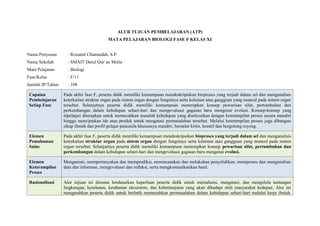 ALUR TUJUAN PEMBELAJARAN (ATP)
MATA PELAJARAN BIOLOGI FASE F KELAS XI
Nama Penyusun : Roisatul Chumaidah, S.P.
Nama Sekolah : SMAIT Darul Qur’an Mulia
Mata Pelajaran : Biologi
Fase/Kelas : F/11
Jumlah JP/Tahun : 108
Capaian
Pembelajaran
Setiap Fase
Pada akhir fase F, peserta didik memiliki kemampuan mendeskripsikan bioproses yang terjadi dalam sel dan menganalisis
keterkaitan struktur organ pada sistem organ dengan fungsinya serta kelainan atau gangguan yang muncul pada sistem organ
tersebut. Selanjutnya peserta didik memiliki kemampuan menerapkan konsep pewarisan sifat, pertumbuhan dan
perkembangan dalam kehidupan sehari-hari dan mengevaluasi gagasan baru mengenai evolusi. Konsep-konsep yang
dipelajari diterapkan untuk memecahkan masalah kehidupan yang diselesaikan dengan keterampilan proses secara mandiri
hingga menciptakan ide atau produk untuk mengatasi permasalahan tersebut. Melalui keterampilan proses juga dibangun
sikap ilmiah dan profil pelajar pancasila khususnya mandiri, bernalar kritis, kreatif dan bergotong royong.
Elemen
Pemahaman
Sains
Pada akhir fase F, peserta didik memiliki kemampuan mendeskripsikan bioproses yang terjadi dalam sel dan menganalisis
keterkaitan struktur organ pada sistem organ dengan fungsinya serta kelainan atau gangguan yang muncul pada sistem
organ tersebut. Selanjutnya peserta didik memiliki kemampuan menerapkan konsep pewarisan sifat, pertumbuhan dan
perkembangan dalam kehidupan sehari-hari dan mengevaluasi gagasan baru mengenai evolusi.
Elemen
Keterampilan
Proses
Mengamati, mempertanyakan dan memprediksi, merencanakan dan melakukan penyelidikan, memproses dan menganalisis
data dan informasi, mengevaluasi dan refleksi, serta mengkomunikasikan hasil.
Rasionalisasi Alur tujuan ini disusun berdasarkan keperluan peserta didik untuk memahami, mengatasi, dan mengelola tantangan
lingkungan, kesehatan, ketahanan ekosistem, dan keberlanjutan yang akan dihadapi oleh masyarakat kedepan. Alur ini
mengarahkan peserta didik untuk berlatih memecahkan permasalahan dalam kehidupan sehari-hari melalui kerja ilmiah.
 