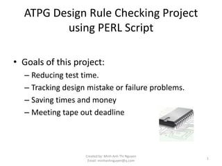 ATPG Design Rule Checking Project
         using PERL Script

• Goals of this project:
  – Reducing test time.
  – Tracking design mistake or failure problems.
  – Saving times and money
  – Meeting tape out deadline



                   Created by: Minh Anh Thi Nguyen
                                                     1
                    Email: minhanhnguyen@q.com
 