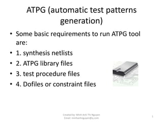 ATPG (automatic test patterns
             generation)
• Some basic requirements to run ATPG tool
  are:
• 1. synthesis netlists
• 2. ATPG library files
• 3. test procedure files
• 4. Dofiles or constraint files



                 Created by: Minh Anh Thi Nguyen
                                                   1
                  Email: minhanhnguyen@q.com
 