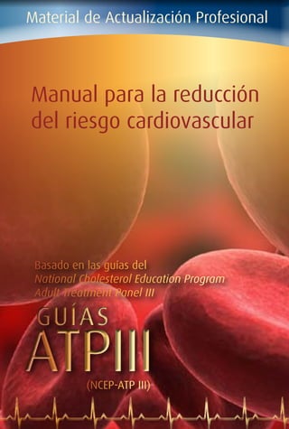 Material de Actualización Profesional
Manual para la reducción
del riesgo cardiovascular
ATPIIIATPIII
GUÍASGUÍAS
Basado en las guías del
National Cholesterol Education Program
Adult Treatment Panel III
(NCEP-ATP III)
 