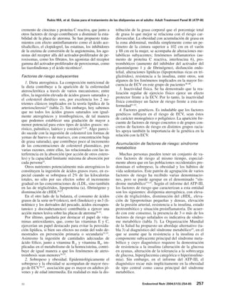 Rubio MA, et al. Guías para el tratamiento de las dislipemias en el adulto: Adult Treatment Panel III (ATP-III)


cremento de citocinas y proteína C reactiva, que junto a         tribución de la grasa corporal que el porcentaje total
otros factores de riesgo contribuyen a disminuir la esta-        de grasa lo que mejor se relaciona con el riesgo car-
bilidad de la placa de ateroma. Se han propuesto trata-          diovascular. La obesidad con acumulación de grasa en
mientos con efecto antiinflamatorio como el ácido ace-           la zona abdominal, medida simplemente como un pe-
tilsalicílico, el clopidogrel, las estatinas, los inhibidores    rímetro de la cintura superior a 102 cm en el varón
de la enzima de conversión de la angiotensina, los ago-          y 88 cm en la mujer, se acompaña de alteraciones me-
nistas del receptor alfa del activador-proliferador de pe-       tabólicas subyacentes; fenómenos inflamatorios (au-
roxisomas, como los fibratos, los agonistas del receptor         mento de proteína C reactiva, interleucina 6), pro-
gamma del activador-proliferador de peroxisomas, como            trombóticos (aumento del inhibidor del activador del
las tiazolindionas y el ácido nicotínico5.                       plasminógeno 1 y de fibrinógeno), disfunción endo-
                                                                 telial, alteraciones lipídicas (lipoproteínas ricas en tri-
Factores de riesgo subyacentes                                   glicéridos), resistencia a la insulina, entre otros, son
                                                                 algunos de los fenómenos implicados en la mayor fre-
   1. Dieta aterogénica. La composición nutricional de
                                                                 cuencia de ECV en este grupo de pacientes38-40.
la dieta contribuye a la aparición de la enfermedad
                                                                    3. Inactividad física. Se ha demostrado que la rea-
aterosclerótica a través de varios mecanismos; entre
                                                                 lización regular de ejercicio físico ejerce un efecto
ellos, la ingestión elevada de ácidos grasos saturados y
                                                                 protector frente a la ECV. Por lo tanto, la inactividad
el colesterol dietético son, por excelencia los 2 nu-
                                                                 física constituye un factor de riesgo frente a esta en-
trientes clásicos implicados en la teoría lipídica de la
                                                                 fermedad41,42.
arteriosclerosis22 (tabla 2). Sin embargo, hoy sabemos
                                                                    4. Factores genéticos. Es indudable que los factores
que no todos los ácidos grasos saturados son igual-
                                                                 genéticos influyen en el riesgo de ECV, sean éstos
mente aterogénicos y trombogénicos, de tal manera
                                                                 de carácter monogénico o poligénico. La aparición fre-
que podemos establecer una gradación de mayor a
                                                                 cuente de factores de riesgo concretos o de grupos con-
menor potencial para estos tipos de ácidos grasos: mi-
                                                                 cretos de factores de riesgo en distintos grupos racia-
rístico, palmítico, laúrico y esteárico23,24. Algo pareci-
                                                                 les apoya también la importancia de la genética en la
do sucede con la ingestión de colesterol (en formas de
                                                                 relación con la ECV.
yemas de huevo o de marisco, con concentración baja
de grasa saturada), que contribuye poco al incremento
                                                                 Acumulación de factores de riesgo: síndrome
de las concentraciones de colesterol plasmático, por
                                                                 metabólico
varias razones, entre ellas, las relacionadas con las in-
terferencia en la absorción (por acción de otros estero-           Muchas personas pueden tener un conjunto de va-
les) y la capacidad limitante máxima de absorción por            rios factores de riesgo al mismo tiempo, especial-
cada persona25.                                                  mente ahora que en las poblaciones occidentales pre-
   Otros nutrientes potencialmente más aterogénicos lo           dominan el sobrepeso, la obesidad y los hábitos de
constituyen la ingestión de ácidos grasos trans, en es-          vida sedentarios. Este patrón de agrupación de varios
pecial cuando se sobrepasa el 2% de las kilocalorías             factores de riesgo ha recibido varias denominacio-
totales, no sólo por sus efectos sobre el incremento             nes, pero se puede agrupar en el denominado “sín-
gradual en las concentraciones de cLDL, sino también             drome metabólico”3,43. Según el informe del ATP-III,
en las de triglicéridos, lipoproteína (a), fibrinógeno y         los factores de riesgo que caracterizan a esta entidad
disminución de cHDL26,27.                                        son los siguientes: dislipemia aterogénica, con eleva-
   En el otro lado de la balanza, el consumo de ácidos           ción de triglicéridos, disminución del cHDL, eleva-
grasos de la serie ω-9 (oleico), ω-6 (linoleico) y ω-3 (li-      ción de lipoproteínas pequeñas y densas, elevación
nolénico y los derivados del pescado, ácidos eicosapen-          de la presión arterial, resistencia a la insulina, estado
tanoico y docosahexanoico) contribuiría a ejercer una            protrombótico y situación proinflamatoria. De acuer-
acción menos lesiva sobre las placas de ateroma28-31.            do con este consenso, la presencia de 3 o más de los
   Por último, quedaría por destacar el papel de vita-           factores de riesgo señalados es indicativa de síndro-
minas antioxidantes, que, como las vitaminas E y C,              me metabólico (tabla 3). La Organización Mundial
ejercerían un papel destacado para evitar la peroxida-           de la Salud ha propuesto un abordaje alternativo (ta-
ción lipídica, si bien sus efectos no están del todo de-         bla 3) al diagnóstico del síndrome metabólico43, en el
mostrados en prevención primaria o secundaria32,33.              que se asume que la resistencia a la insulina es el
Asimismo la ingestión de cantidades adecuadas de                 componente subyacente principal del síndrome meta-
ácido fólico, junto a vitamina B12 y vitamina B6, im-            bólico y cuyo diagnóstico requiere la demostración
plicadas en el metabolismo de la homocisteína, contri-           de resistencia a la insulina (alteración de la glucosa
buye de igual manera a que los fenómenos de atero-               en ayunas, alteración de la tolerancia a la sobrecarga
trombosis sean menores34,35.                                     de glucosa, hiperglucemia categórica o hiperinsuline-
   2. Sobrepeso y obesidad. Epidemiológicamente el               mia). Sin embargo, en el informe del ATP-III, el
sobrepeso y la obesidad se acompañan de mayor ries-              diagnóstico recae más implícitamente en la obesidad
go de ECV36,37, asociación que es mayor en adultos jó-           de tipo central como causa principal del síndrome
venes y de edad intermedia. En realidad es más la dis-           metabólico.

33                                                                                  Endocrinol Nutr 2004;51(5):254-65      257
 
