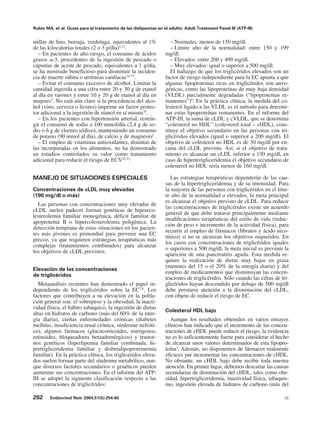 Rubio MA, et al. Guías para el tratamiento de las dislipemias en el adulto: Adult Treatment Panel III (ATP-III)


millas de lino, borraja, verdolaga, equivalentes al 1%               – Normales: menos de 150 mg/dl.
de las kilocalorías totales (2 o 3 g/día)5,73.                       – Límite alto de la normalidad: entre 150 y 199
  – En pacientes de alto riesgo, el consumo de ácidos             mg/dl.
grasos ω-3, procedentes de la ingestión de pescado o                 – Elevados: entre 200 y 499 mg/dl.
cápsulas de aceite de pescado, equivalentes a 1 g/día,               – Muy elevados: igual o superior a 500 mg/dl.
se ha mostrado beneficioso para disminuir la inciden-                El hallazgo de que los triglicéridos elevados son un
cia de muerte súbita o arritmias cardíacas74-77.                  factor de riesgo independiente para la EC apunta a que
  – Evitar el consumo excesivo de alcohol. Limitar la             algunas lipoproteínas ricas en triglicéridos son atero-
cantidad ingerida a una cifra entre 20 y 30 g de etanol           génicas, como las lipoproteínas de muy baja densidad
al día en varones y entre 10 y 20 g de etanol al día en           (VLDL) parcialmente degradadas (“lipoproteínas re-
mujeres5. No está aún claro si la procedencia del alco-           manentes”)9. En la práctica clínica, la medida del co-
hol (vino, cerveza o licores) imprime un factor protec-           lesterol ligado a las VLDL es el método para determi-
tor adicional a la ingestión de etanol en sí misma78.             nar estas lipoproteínas remanentes. En el informe del
  – En los pacientes con hipertensión arterial, restrin-          ATP-III, la suma de cLDL y cVLDL, que se denomina
gir el consumo de sodio a 100 mmol/día (2,4 g de so-              “colesterol no HDL” (colesterol total – cHDL), cons-
dio o 6 g de cloruro sódico), manteniendo un consumo              tituye el objetivo secundario en las personas con tri-
de potasio (90 mmol al día), de calcio y de magnesio5.            glicéridos elevados (igual o superior a 200 mg/dl). El
  – El empleo de vitaminas antioxidantes, distintas de            objetivo de colesterol no HDL es de 30 mg/dl por en-
las incorporadas en los alimentos, no ha demostrado               cima del cLDL previsto. Así, si el objetivo de trata-
en estudios controlados su valor como tratamiento                 miento es alcanzar un cLDL inferior a 130 mg/dl, en
adicional para reducir el riesgo de ECV32,33.                     caso de hiperterigliceridemia el objetivo secundario de
                                                                  colesterol no HDL sería menor de 160 mg/dl.

MANEJO DE SITUACIONES ESPECIALES                                     Las estrategias terapéuticas dependerán de las cau-
                                                                  sas de la hipertrigliceridemia y de su intensidad. Para
Concentraciones de cLDL muy elevadas                              la mayoría de las personas con triglicéridos en el lími-
(190 mg/dl o más)                                                 te alto de la normalidad o elevados, la meta principal
                                                                  es alcanzar el objetivo previsto de cLDL. Para reducir
  Las personas con concentraciones muy elevadas de
                                                                  las concentraciones de triglicéridos existe un acuerdo
cLDL suelen padecer formas genéticas de hipereco-
                                                                  general de que debe tratarse principalmente mediante
lesterolemia familiar monogénica, déficit familiar de
                                                                  modificaciones terapéuticas del estilo de vida (reduc-
apoproteína B o hipercolesterolemia poligénica. La
                                                                  ción de peso e incremento de la actividad física), para
detección temprana de estas situaciones en los pacien-
                                                                  recurrir al empleo de fármacos (fibratos y ácido nico-
tes más jóvenes es primordial para prevenir una EC
                                                                  tínico) si no se alcanzan los objetivos requeridos. En
precoz, ya que requieren estrategias terapéuticas más
                                                                  los casos con concentraciones de triglicéridos iguales
complejas (tratamientos combinados) para alcanzar
                                                                  o superiores a 500 mg/dl, la meta inicial es prevenir la
los objetivos de cLDL previstos.
                                                                  aparición de una pancreatitis aguda. Esta medida re-
                                                                  quiere la realización de dietas muy bajas en grasa
                                                                  (menores del 15 o el 20% de la energía diaria) y del
Elevación de las concentraciones
                                                                  empleo de medicamentos que disminuyan las concen-
de triglicéridos
                                                                  traciones de triglicéridos. Sólo cuando las cifras de tri-
   Metaanálisis recientes han demostrado el papel in-             glicéridos hayan descendido por debajo de 500 mg/dl
dependiente de los triglicéridos sobre la EC7,8. Los              debe prestarse atención a la disminución del cLDL,
factores que contribuyen a su elevación en la pobla-              con objeto de reducir el riesgo de EC.
ción general son: el sobrepeso y la obesidad, la inacti-
vidad física, el hábito tabáquico, la ingestión de dietas
                                                                  Colesterol HDL bajo
altas en hidratos de carbono (más del 60% de la ener-
gía diaria), ciertas enfermedades crónicas (diabetes                 Aunque los resultados obtenidos en varios ensayos
mellitus, insuficiencia renal crónica, síndrome nefróti-          clínicos han indicado que el incremento de las concen-
co), algunos fármacos (glucocorticoides, estrógenos,              traciones de cHDL puede reducir el riesgo, la evidencia
retinoides, bloqueadores betaadrenérgicos) y trastor-             no es lo suficientemente fuerte para considerar el hecho
nos genéticos (hiperlipemia familiar combinada, hi-               de alcanzar unos valores determinados de esta lipopro-
pertrigliceridemia familiar y disbetalipoproteinemia              teína3. Además, no disponemos de fármacos realmente
familiar). En la práctica clínica, los triglicéridos eleva-       eficaces par incrementar las concentraciones de cHDL.
dos suelen formar parte del síndrome metabólico, aun-             No obstante, un cHDL bajo debe recibir toda nuestra
que diversos factores secundarios o genéticos pueden              atención. En primer lugar, debemos descartar las causas
aumentar sus concentraciones. En el informe del ATP-              secundarias de disminución del cHDL, tales como obe-
III se adoptó la siguiente clasificación respecto a las           sidad, hipertrigliceridemia, inactividad física, tabaquis-
concentraciones de triglicéridos:                                 mo, ingestión elevada de hidratos de carbono (más del

262     Endocrinol Nutr 2004;51(5):254-65                                                                                 38
 