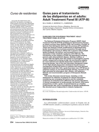 73.187


Curso de residentes                             Guías para el tratamiento
                                                de las dislipemias en el adulto:
   Las guías de tratamiento para                Adult Treatment Panel III (ATP-III)
disminuir los lípidos y el riesgo de
enfermedad coronaria (EC) diseñadas             M.A. RUBIO, C. MORENO Y L. CABRERIZO
por el National Cholesterol Education
Program (NCEP) Adult Treatment                  Unidad de Nutrición Clínica y Dietética. Servicio de
Panel III (ATP-III) contienen una serie         Endocrinología y Nutrición. Hospital Clínico Universitario
de características que las diferencian          San Carlos. Madrid. España.
de las anteriores guías. Estos nuevos
aspectos incluyen modificaciones en
las concentraciones de lípidos y
lipoproteínas; una mayor atención a la
prevención primaria a través del                GUIDELINES FOR DYSLIPEMIAS TREATMENT: ADULT
empleo de las puntuaciones obtenidas            TREATMENT PANEL III (ATP-III)
en las tablas de Framingham, para
definir el riesgo de aquellas personas
con múltiples factores de riesgo                   The National Cholesterol Education Program (NCEP) Adult
lipídicos y no lipídicos; del mismo             Treatment Panel III (ATP III) guidelines for lipid-lowering therapy
modo, ha sido objeto de reflexión la            to reduce coronary heart disease (CHD) risk contains a number of
asociación del síndrome metabólico              features that distinguish them from the previous ATP guidelines.
con el riesgo de EC. Se introduce la            These new features include modifications in lipid/lipoprotein
categoría de equivalentes de riesgo             levels; increased focus on primary prevention through use of
coronario, donde se incluye a                   Framingham risk scoring to define risk in persons with multiple
personas con enfermedad
                                                lipidic/nonlipidic risk factors; and increased focus on the
aterosclerótica, diabetes mellitus o
aquellas que presentan un riesgo de             association of the metabolic syndrome with CHD risk. The
EC a los 10 años superior al 20%,               introduction of the category of CHD risk equivalents-including
basado en las proyecciones de                   persons with atherosclerotic disease, diabetes mellitus, or
Framingham; se les clasifica como               10-year CHD risk lighter than 20% based on Framingham scoring-
pacientes de alto riesgo coronario y            results, categorized as being at high risk and therefore eligible
susceptibles de un tratamiento                  for more intensive low-density lipoprotein cholesterol (LDL-c)-
intensivo para reducir las                      lowering therapy. Use of the new secondary therapeutic target
concentraciones del colesterol ligado           of non-high-density lipoprotein cholesterol should improve
a las lipoproteínas de baja densidad
(cLDL). Asimismo, se ha establecido             management of lipid risk factors in patients who have elevated
como objetivo terapéutico secundario            triglyceride levels after LDL-c goals have been met. ATP-III has an
la mejoría del colesterol ligado a              extensive section on non-pharmacologic therapy, focused on the
lipoproteínas de alta densidad (cHDL)           high-saturated fat atherogenic diet, obesity, and sedentary
en pacientes con aumento de las                 lifestyle and recommended a program of therapeutic lifestyle
concentraciones de triglicéridos, una           change.
vez que se han alcanzado las metas                 This review discusses several issues, including: a) risk
del cLDL. El ATP-III dedica una extensa         assessment for selection of patients for clinical intervention,
sección al tratamiento no
farmacológico, que se centra en la              considering new emerging risk factors and the metabolic
dieta aterogénica, la obesidad y los            syndrome; b) evaluation from differents risk scoring algorithms;
hábitos de vida sedentarios, para               c) clinical management of cardiovascular risk factors, with future
recomendar un programa activo de                perspectives on LDL-c goals; d) special features on a healthy
cambios en el estilo de vida.                   cardiovascular diet, and e) management of specific dyslipidemias
   En esta revisión se discuten algunos         like elevated serum triglycerides or diabetic dyslipemia.
aspectos relacionados con: a) la
evaluación del riesgo para seleccionar
a pacientes susceptibles de                     Key words: Dyslipemias. Elevated triglycerides. Cardiovascular risk factors. ATP-III.
intervención clínica, considerando los
nuevos factores de riesgo emergentes
y el síndrome metabólico; b) la
evaluación de diversos algoritmos de
evaluación del riesgo cardiovascular;
c) el manejo clínico de los factores de         INTRODUCCIÓN
riesgo cardiovasculares, con futuras
perspectivas de objetivos del cLDL;
d) atención a las características
                                                  Las enfermedades cardiovasculares causan en España más de
especiales de una dieta saludable               130.000 muertes anuales y constituyen la primera causa de morbi-
cardiovascular, y e) el tratamiento de
ciertas dislipemias específicas, como
la elevación de triglicéridos o la
                                                Correspondencia: Dr. M.A. Rubio.
dislipemia diabética.
                                                Unidad de Nutrición Clínica y Dietética. Servicio de Endocrinología y Nutrición. Hos-
                                                pital Clínico Universitario San Carlos.
                                                Martín Lagos, s/n. 28040 Madrid. España.
Palabras clave: Dislipemias. Hipertrigliceri-   Correo electrónico: marubio@futurnet.es
demia. Factores de riesgo cardiovasculares.
ATP-III.                                        Manuscrito recibido el 2-3-2004; aceptado para su publicación el 22-3-2004.


254      Endocrinol Nutr 2004;51(5):254-65                                                                                          30
 