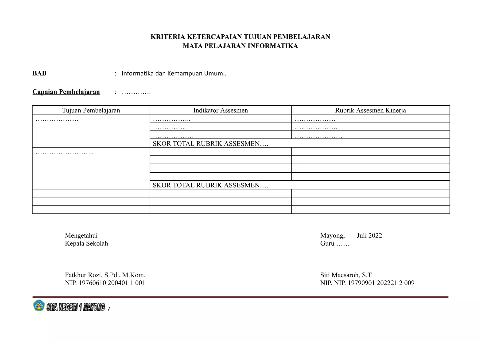 KRITERIA KETERCAPAIAN TUJUAN PEMBELAJARAN
MATA PELAJARAN INFORMATIKA
BAB : Informatika dan Kemampuan Umum..
Capaian Pembelajaran : ………….
Tujuan Pembelajaran Indikator Assesmen Rubrik Assesmen Kinerja
………………. …………….. ………………
……………. ……………….
……………… …………………
SKOR TOTAL RUBRIK ASSESMEN….
……………………..
SKOR TOTAL RUBRIK ASSESMEN….
Mengetahui Mayong, Juli 2022
Kepala Sekolah Guru ……
Fatkhur Rozi, S.Pd., M.Kom. Siti Maesaroh, S.T
NIP. 19760610 200401 1 001 NIP. NIP. 19790901 202221 2 009
7
 