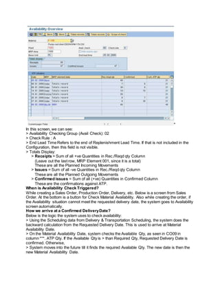 "
In this screen, we can see:
> Availability Checking Group (Avail Check): 02
> Check Rule : A
> End Lead Time Refers to the end of Replenishment Lead Time. If that is not included in the
Configuration, then this field is not visible.
> Totals Display:
> Receipts = Sum of all +ve Quantities in Rec./Reqd qty Column
(Leave out the last row, MRP Element 001, since it is a total)
These are all the Planned Incoming Movements
> Issues = Sum of all -ve Quantities in Rec./Reqd qty Column
These are all the Planned Outgoing Movements
> Confirmed issues = Sum of all (+ve) Quantities in Confirmed Column
These are the confirmations against ATP.
When is Availability Check Triggered?
While creating a Sales Order, Production Order, Delivery, etc. Below is a screen from Sales
Order. At the bottom is a button for Check Material Availability. Also while creating the order, if
the Availability situation cannot meet the requested delivery date, the system goes to Availability
screen automatically.
How we arrive at a Confirmed DeliveryDate?
Below is the logic the system uses to check availability:
> Using the Scheduling data from Delivery & Transportation Scheduling, the system does the
backward calculation from the Requested Delivery Date. This is used to arrive at Material
Availability Date.
> On the Material Availability Date, system checks the Available Qty, as seen in CO09 in
column ***. ATP Qty. If the Available Qty is > than Required Qty, Requested Delivery Date is
confirmed. Otherwise,
> System moves into the future till it finds the required Available Qty. The new date is then the
new Material Availability Date.
 
