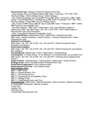 Requirements Type - Strategy to Determine Requirements Type:
· Using Strategy Group from Material Master (IMG Guide > Production > PP > DM > PIR >
Planning Strategy > Define Strategy Group > Define Strategy)
· Else, Determine Strategy Group using MRP Group (IMG Guide > Production > MRP > MRP
Groups > Overall Maintenance > Strategy Group; IMG Guide > Production > PP > DM > PIR >
Planning Strategy > Assign MRP Group to Strategy Group)
· Else, In place of MRP Group, Material Type is used (IMG Guide > Production > MRP > Define
MRP Groups for each Material Type)
· Else, Item Category + MRP Type > (determines) > Req. Type (OR) Item Category >
(determines)> Req. Type (IMG Guide > SD > BF > AC & TOR > TOR > Determination of
Requirements Type using Transaction)
· Then, Transaction not relevant for Availability Check.
Requirements Class - Requirements Type > (determines) > Requirements Class
(IMG Guide > Sales & Distribution > Basic Functions > Transfer of Requirements > Define
Requirements Type)
Schedule Line Category
(IMG Guide > SD > BF > AC & TOR > AC > AC with ATP > Define Procedure for each
Schedule Line Category)
DeliveryItemCategory
(IMG Guide > SD > BF > AC & TOR > AC > AC with ATP > Define Procedure for each Delivery
Item Category)
Checking Group - Material type + Plant > (determines) > Checking Group
Checking Rule - For Sales Orders : A; For Deliveries : B; For Back Orders, we can define from:
(IMG Guide > SD > BF > AC & TOR > AC > AC with ATP > Checking rule for Updating Back
Orders)
Scope of Check - Checking Group + Checking Rule > (determines) > Scope of Check
Strategy Group - Used in the determination of Requirements Type
Partial DeliveryAgreement - From customer master
Replenishment Lead Time - From material master
Material Master Data:-
MRP 1 > MRP Group
MRP 2 > Planned Delivery Time
MRP 2 > GR Processing Time
MRP 3 > Checking Group for Availability Check
MRP 3 > Strategy Group
MRP 3 > Total Replenishment Lead Time
Scheduling Data:- (IMG Guide > Sales & Distribution > Basic Functions > Delivery Scheduling
& Transportation Scheduling > Maintain Duration)
Transit Time
Loading Time
Pick/Pack Time
Transportation Planning Lead Time
 