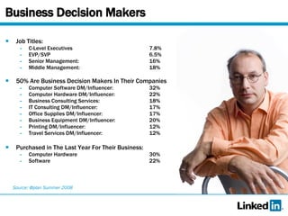 Business Decision Makers Job Titles: C-Level Executives 7.8% EVP/SVP 6.5% Senior Management: 16% Middle Management: 18% 50% Are Business Decision Makers In Their Companies Computer Software DM/Influencer: 32% Computer Hardware DM/Influencer: 22% Business Consulting Services: 18% IT Consulting DM/Influencer: 17% Office Supplies DM/Influencer: 17% Business Equipment DM/Influencer: 20% Printing DM/Influencer: 12% Travel Services DM/Influencer: 12% Purchased in The Last Year For Their Business: Computer Hardware  30% Software 22% Source: @plan Summer 2008 