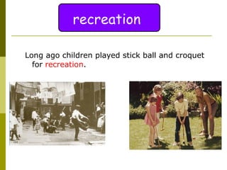 Long ago children played stick ball and croquet for  recreation .  recreation 