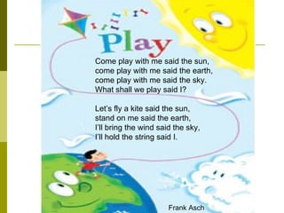 Come play with me said the sun,  come play with me said the earth,  come play with me said the sky.  What shall we play said I?  Let’s fly a kite said the sun,  stand on me said the earth,  I’ll bring the wind said the sky,  I’ll hold the string said I.   Frank Asch  