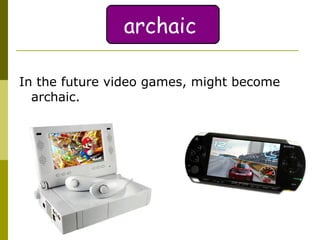 In the future video games, might become archaic.  archaic 