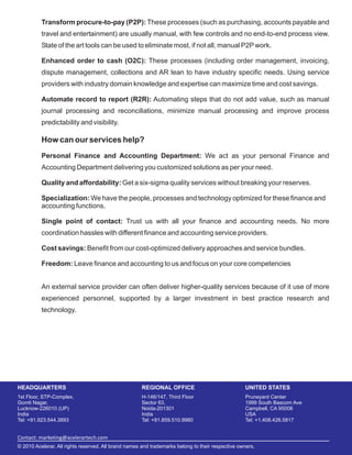 HEADQUARTERS REGIONAL OFFICE UNITED STATES
Contact: marketing@acelerartech.com
1st Floor, STP-Complex, H-146/147, Third Floor Pruneyard Center
Gomti Nagar, Sector 63, 1999 South Bascom Ave
Lucknow-226010 (UP) Noida-201301 Campbell, CA 95008
India India USA
Tel: +91.923.544.3893 Tel: +91.859.510.9980 Tel: +1.408.426.5817
© 2010 Acelerar. All rights reserved. All brand names and trademarks belong to their respective owners.
Transform procure-to-pay (P2P):
Enhanced order to cash (O2C):
Automate record to report (R2R):
Personal Finance and Accounting Department:
Quality and affordability:
Specialization:
Single point of contact:
Cost savings:
Freedom:
These processes (such as purchasing, accounts payable and
travel and entertainment) are usually manual, with few controls and no end-to-end process view.
State of the art tools can be used to eliminate most, if not all, manual P2Pwork.
These processes (including order management, invoicing,
dispute management, collections and AR lean to have industry specific needs. Using service
providers with industry domain knowledge and expertise can maximize time and cost savings.
Automating steps that do not add value, such as manual
journal processing and reconciliations, minimize manual processing and improve process
predictability and visibility.
We act as your personal Finance and
Accounting Department delivering you customized solutions as per your need.
Get a six-sigma quality services without breaking your reserves.
We have the people, processes and technology optimized for these finance and
accounting functions.
Trust us with all your finance and accounting needs. No more
coordination hassles with different finance and accounting service providers.
Benefit from our cost-optimized delivery approaches and service bundles.
Leave finance and accounting to us and focus on your core competencies
An external service provider can often deliver higher-quality services because of it use of more
experienced personnel, supported by a larger investment in best practice research and
technology.
How can our services help?
 
