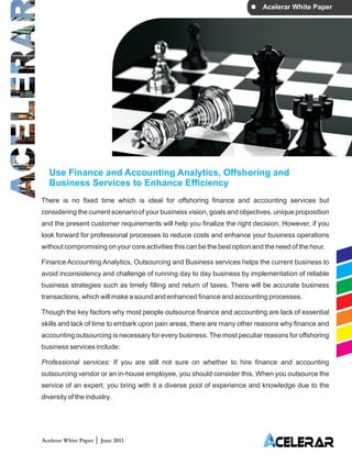 Acelerar White Paper
Use Finance and Accounting Analytics, Offshoring and
Business Services to Enhance Efficiency
There is no fixed time which is ideal for offshoring finance and accounting services but
considering the current scenario of your business vision, goals and objectives, unique proposition
and the present customer requirements will help you finalize the right decision. However, if you
look forward for professional processes to reduce costs and enhance your business operations
without compromising on your core activities this can be the best option and the need of the hour.
Finance Accounting Analytics, Outsourcing and Business services helps the current business to
avoid inconsistency and challenge of running day to day business by implementation of reliable
business strategies such as timely filling and return of taxes. There will be accurate business
transactions, which will make a sound and enhanced finance and accounting processes.
Though the key factors why most people outsource finance and accounting are lack of essential
skills and lack of time to embark upon pain areas, there are many other reasons why finance and
accounting outsourcing is necessary for every business. The most peculiar reasons for offshoring
business services include:
If you are still not sure on whether to hire finance and accounting
outsourcing vendor or an in-house employee, you should consider this. When you outsource the
service of an expert, you bring with it a diverse pool of experience and knowledge due to the
diversity of the industry.
Professional services:
Acelerar White Paper June 2013
 