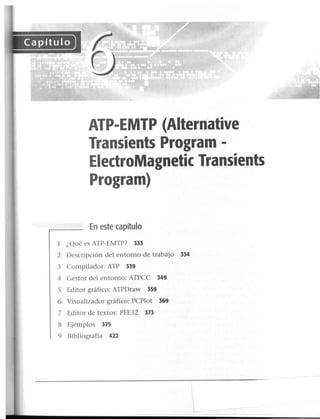 ATP-EMTP (Aiternative
Transients Program -
ElectroMagnetic Transients
Program)
En este capítulo
1 ¿Qué es ATP-EMTP? 333
2 Descripción del entorno de trabajo 334
3 Compilador: ATP 339
4 Gestor del entorno: ATPCC 349
S Editor gráfico: ATPDraw 359
6 Visualizador gráfico: PCPlot 369
7 Editor de textos: PFE32 373
8 Ejemplos 375
9 Bibliografía 422
 