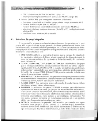 - Triacs controlados por TACS o MODELS (tipo 12)
- Interruptores simples controlados por TACS o MODELS (tipo 13)
• Fuentes (SOURCES), que incorporan elementos tales como:
- formas de ondas básicas (escalón, rampa, doble rampa, sinusoide, etc.)
- Fuentes moduladas por TACS o MODELS
- Fuentes de tensión o intensidad controladas por TACS o MODELS
- Máquinas rotativas: máquina síncrona (tipos 58 y 59) y máquina univer-
sal (tipo 19).
- Formas de onda a definir por eJ usuario
3.2 Subrutinas de apoyo integradas
A continuación se presentan las distintas subrutinas de que dispone el pro-
grama ATP y que sirven de apoyo para el cálculo de parámetros de líneas y de
transformadores, la modelización de pararrayos, etc. Al final del capítulo se inclu-
yen ejemplos de utilización de alguna de ellas para mostrar su estructura y forma
de empleo. Estas subrutinas son:
• LINE CONSTANTS. Es la subrutina de apoyo que se encarga del cálculo de
los parámetros eléctricos de líneas aéreas a partir de las dimensiones de la
torre, de las características del conductor y de la disposición del conductor
sobre dicha torre.
• CABLE CONSTANTS 1CABLE PARAMETERS. Son las subrutinas de apoyo
que se encargan del cálculo de los parámetros eléctricos de cables. La prin-
cipal función de CABLE CONSTANTS es calcular las matrices de resistencias,
inductancias y capacidades que corresponden a distintas configuraciones
del cable. La opción CABLE PARAMETERS permite, además~ trabajar con
cables de características variadas.
• SEMLYEN SETUP. Esta subrutina de apoyo se utiliza para generar modelos
de onda viajera de líneas aéreas convencionales o de sistemas de cables sub-
terráneos y aéreos, válidos para estados transitorios.
• JMART/ SETUP. Esta subrutina genera el modelo de onda viajera, válido
para líneas aéreas y cables subterráneos.
• XFORMER. La subrutina de apoyo XFORMER se emplea para calcular una
representación matricial lineal [R]-[wL] de un transformador monofásico,
tanto de dos como de tres devanados, utilizando los datos resultantes de los
ensayos de vacío y de cortocircuito a la frecuencia nominal. Este modelo no
considera las pérdidas de vacío aunque sí las pérdidas de cortocircuito. Por
otra parte, tampoco considera las capacidades parásitas, ni es un modelo
válido para frecuencias extremadamente bajas.
• BCTRAN. La subrutina de apoyo BCTRAN se utiliza para calcular una repre-
sentación lineal [A]-[R] o [R]-[wL] (siendo [A] la inversa de [L]) de transfor-
madores monofásicos o trifásicos; con núcleo de columnas o con núcleo de
tipo acorazado; de dos, tres o más devanados, a partir de los resultados 9e los
 