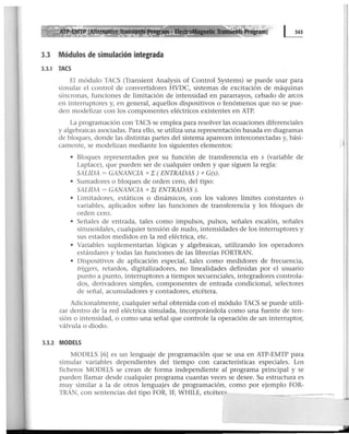 3.3 Módulos de simulación integrada
3.3.1 TACS
El módulo TACS (Transient Analysis of Control Systems) se puede usar para
simular el control de convertidores HVDC, sistemas de excitación de máquinas
síncronas, funciones de limitación de intensidad en pararrayos, cebado de arcos
en interruptores y, en general, aquellos dispositivos o fenómenos que no se pue-
den modelizar con los componentes eléctricos existentes en ATP.
La programación con TACS se emplea para resolver las ecuaciones diferenciales
y algebraicas asociadas. Para ello, se utiliza una representación basada en diagramas
de bloques, donde las distintas partes del sistema aparecen interconectadas y, bási-
camente, se modelizan mediante los siguientes elementos:
• Bloques representados por su función de transferencia en s (variable de
Laplace), que pueden ser de cualquier orden y que siguen la regla:
SALIDA = GANANCIA *.E (ENTRADAS ) * G(s).
• Sumadores o bloques de orden cero, del tipo:
SALIDA = GANANCIA * .E( ENTRADAS).
• Limitadores, estáticos o dinámicos, con los valores límites constantes o
variables, aplicados sobre las funciones de transferencia y los bloques de
orden cero.
• Señales de entrada, tales como impulsos, pulsos, señales escalón, señales
sinusoidales, cualquier tensión de nudo, intensidades de los interruptores y
sus estados medidos en la red eléctrica, etc.
• Variables suplementarias lógicas y algebraicas, utilizando los operadores
estándares y todas las funciones de las librerías FORTRAN. .
• Dispositivos de aplicación especial, tales como medidores de frecuencia,
triggers, retardos, digitalizadores, no linealidades definidas por el usuario
punto a punto, interruptores a tiempos secuenciales, integradores controla-
dos, derivadores simples, componentes de entrada condicional, selectores
de señal, acumuladores y contadores, etcétera.
Adicionalmente, cualquier señal obtenida con el módulo TACS se puede utili-
zar dentro de la red eléctrica simulada, incorporándola como una fuente de ten-
sión o intensidad, o como una señal que controle la operación de un interruptor,
válvula o diodo.
3.3.2 MODELS
MODELS 16J es un lenguaje de programación que se usa en ATP-EMTP para
simular variables dependientes del tiempo con características especiales. Los
ficheros MODELS se crean de forma independiente al programa principal y se
pueden llamar desde cualquier programa cuantas veces se desee. Su estructura es
muy similar a la de otros lenguajes de programación, como por ejemplo FOR-
TRAN, con sentencias del tipo FOR, IF, WHILE, etcéter:>
 