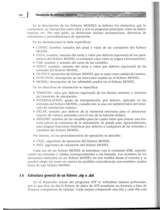 En la descripción de los ficheros MODELS se definen los elementos que lo
componen, su interacción entre ellos y con el programa principal, cómo se deben
simular, etc. Por otra parte, su definición incluye declaraciones, directivas de
simulación y procedimientos de operación.
En las declaraciones se debe especificar:
• CONST: nombre, tamaño del array y valor de las constantes del fichero
MODEL.
• DATA: nombre, tamaño del array y valor por defecto (opcional) de los pará-
metros del fichero MODEL (constantes cuyo valor se asigna externamente).
• VAR: nombre y tamaño del array de las variables.
• INPUT: nombre, tamaño del array y valor por defecto (opcional) de las
entradas del fichero MODEL.
• OUTPUT: elementos del fichero MODEL que se usan como salidas del mismo.
• FUNCTJON: descripción de las funciones usadas en el fichero MODEL.
• MODEL: descripción de los submodels usados en el fichero MODEL.
En las directivas de simulación se especifica:
• TTMESTEP: valor por defecto (opcional) de los límites mínimo y máximo
del intervalo de simulación.
• INTERPOLATION: grado de interpolación, por defecto, aplicado en las
entradas del fichero MODEL, cuando este se usa con subintervalos del inter-
valo de simulación externo.
• DELAY: tamaño por defecto de la memoria necesaria para el almacena-
miento de valores asociados con el uso de la función delay().
• HISTORY: nombre de las variables para las cuales tiene que crearse una his-
toria previa al comienzo de la simulación. Se puede usar, opcionalmente,
para asignar funciones históricas por defecto a cualquiera de las entradas y
variables del fichero MODEL.
Por último, en los procedimientos de operación se describe:
• EXEC: algoritmo de ejecución del fichero MODEL.
• TNIT: algoritmo de iniciación del fichero MODEL.
Cada uso de un fichero MODEL se introduce con el comando USE, especifi-
cando las entradas y salidas correspondientes a esa llamada. Los nombres de los
elementos definidos en un fichero MODEL no son visibles desde el exterior y se
pueden elegir sin tener en cuenta las posibles coincidencias con nombres usados
fuera de este fichero MODEL.
3.4 Estructura general de un fichero .atp o .dat
En el desarrollo inicial del programa ATP se utilizaban tarjetas perforadas,
por lo que hoy en día el fichero de datos de ATP mantiene un formato a base de
bloques compuestos de tarjetas. Cada tarjeta comprende una fila y cada fila está
 