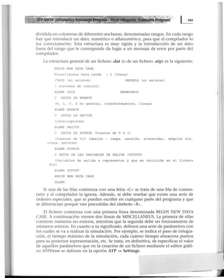 ~ Transients Program)
dividida en columnas de diferentes anchuras, denominadas rangos. En cada rango
hay que introducir un dato, numérico o alfanumérico, para que el compilador lo
lea correctamente. Esta estructura es muy rígida y la introducción de un dato
fuera del rango que le corresponde da lugar a un mensaje de error por parte del
compilador.
La estructura general de un fichero .dat (o de un fichero .atp) es la siguiente:
BEGIN NEW DATA CASE
Miscellaneus Data cards ( 2 lineas)
/TACS (si existen) / MODELS (si existen)
( sistemas de control)
BLANK TACS ENDMODELS
C DATOS DE BRANCH
(R, L, e, z en general, transformadores, l ineas)
BLANK BRANCH
C DATOS DE SWITCH
(interruptores)
BLANK SWITCH
C DATOS DE SOURCE (fuentes de V 6 I)
(fuentes de V/I ideales : rampa, escalón, sinusoidal. máquina sin -
crona , motores)
BLANK SOURCE
C DATOS DE LAS VARIABLES DE SALIDA (OUTPUT)
(Variables de salida a representar y que se incluirán en el fichero
PL4)
BLANK OUTPUT
BEGIN NEW DATA CASE
BLANK
Si una de las filas comienza con una letra «C» se trata de una fila de comen-
tario y el compilador la ignora. Además, se debe reseñar que existe una serie de
órdenes especiales, que se pueden escribir en cualquier parte del programa y que
se diferencian porque van precedidas del símbolo «$».
El fichero comienza con una primera línea denominada BEGIN NEW DATA
CASE. A continuación vienen dos líneas de MISCELLANEUS. La primera de ellas
contiene números no enteros, mientras que la segunda debe ser forzosamente de
números enteros. En cuanto a su significado, definen una serie de parámetros con
los cuales se va a realizar la simulación. Por ejemplo, se indica el paso de integra-
ción, el tiempo máximo de la simulación, cada cuánto tiempo almacena puntos
para su posterior representación, etc. Se trata, en definitiva, de especificar el valor
de aquellos parámetros que en la creación de un fichero mediante el editor gráfi-
co ATPDraw se definen en la opción ATP => Settings.
 
