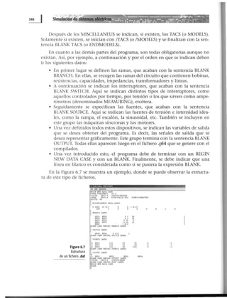 Después de los MISCELLANEUS se indican, si existen, los TACS (o MODELS).
Solamente si existen, se inician con /TACS (o /MODELS) y se finalizan con la sen-
tencia BLANK TACS (o ENDMODELS).
En cuanto a las demás partes del programa, son todas obligatorias aunque no
existan. Así, por ejemplo, a continuación y por el orden en que se indican deben
ir los siguientes datos:
• En primer lugar se definen las ramas, que acaban con la sentencia BLANK
BRANCH. En ellas, se recogen las ramas del circuito que contienen bobinas,
resistencias, capacidades, impedancias, transformadores y líneas.
• A continuación se indican los interruptores, que acaban con la sentencia
BLANK SWITCH. Aquí se indican distintos tipos de interruptores, como
aquellos controlados por tiempo, por tensión o los que sirven como ampe-
rímetros (denominados MEASURING), etcétera.
• Seguidamente se especifican las fuentes, que acaban con la sentencia
BLANK SOURCE. Aquí se indican las fuentes de tensión e intensidad idea-
les, como la rampa, el escalón, la sinusoidal, etc. También se incluyen en
este grupo las máquinas síncronas y los motores.
• Una vez definidos todos estos dispositivos, se indican las variables de salida
que se desea obtener del programa. Es decir, las señales de salida que se
desea representar gráficamente. Este grupo termina con la sentencia BLANK
OUTPUT. Todas ellas aparecen luego en el fichero .pl4 que se genere con el
compilador.
• Una vez introducido esto, el programa debe de terminar con un BEGIN
NEW DATA CASE y con un BLANK. Finalmente, se debe indicar que una
línea en blanco es considerada como si se pusiera la expresión BLANK.
En la Figura 6.7 se muestra un ejemplo, donde se puede observar la estructu-
ra de este tipo de ficheros.
- - - - - - = - --
Figura 6.7
Estructura
de un fichero .dat
11 "'1f'ffliZ11t.l•0
BEGIN NEV DATA CASE
POIIER FHEQUENCY 5O O
SCLOSE UKIT•4. SU.TUS•OEU:'TE
SOPEN UNIT•4 FILE•fUTA PU FORK•FORMATTED
SIIIDTH 80
C KISCELUNEUS DAU CAROS
e
O 0001 10 E-2
200 2
8US4 BU$6 O 01 S
BUNK CARO ENOINC SIIITCH CAROS
e
C 90URCE ClRDS
e
1 E-15
o
14 BUS! 220 50 ~O
14 BUS2 220 SO -30
14 BUS3 220 SO - 150
BUNK CARO ENDINC SOURCE CAROS
OUTP11T CAROS
C1
-5 BUS! BUS3 8US2 BUS4
BUNK CARO ENDING OUTPUT CAROS
SCLOSE_ UKIT• 4 ST.4.TUS•KEEP
BLIfK Clt.RD DIDINC PlOT CARDS
BEGUf NEU DATA C.lSE
BUHK
1
-1
-1
-1
 